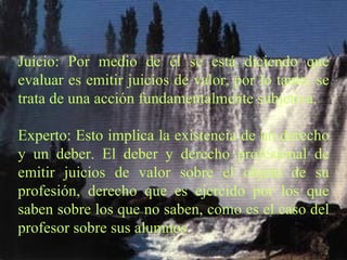 Juicio: Por medio de él se está diciendo que evaluar es emitir juicios de valor, por lo tanto, se trata de una acción fundamentalmente subjetiva.   Experto: Esto implica la existencia de un derecho y un deber. El deber y derecho profesional de emitir juicios de valor sobre el objeto de su profesión, derecho que es ejercido por los que saben sobre los que no saben, como es el caso del profesor sobre sus alumnos. 