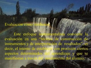 Evaluación como medición: Este enfoque instrumentalista convierte la evaluación en una “técnica de construcción de instrumentos y de interpretación de  resultados”, es decir, el intento de establecer con precisión ciertos aspectos determinados del aprendizaje y que se manifiestan a través del  rendimiento del alumno. 