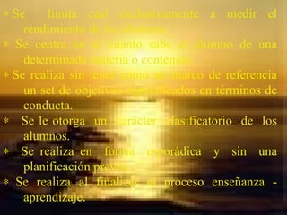    Se  limita casi exclusivamente a medir el rendimiento de los alumnos.     Se centra en el cuánto sabe el alumno de una determinada materia o contenido.    Se realiza sin tener como un marco de referencia un set de objetivos especificados en términos de conducta.     Se le otorga  un  carácter  clasificatorio  de  los alumnos.    Se realiza en  forma  esporádica  y  sin  una planificación previa.     Se realiza al finalizar el proceso enseñanza - aprendizaje. 