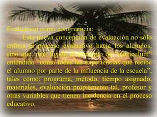 Evaluación como congruencia: Esta nueva concepción de evaluación no sólo enfoca el proceso evaluativo hacia los alumnos, sino que, más ligada al concepto de “currículum” entendido “como todas las experiencias que recibe el alumno por parte de la influencia de la escuela”, tales como: programa, método, tiempo asignado, materiales, evaluación propiamente tal, profesor y otras variables que tienen incidencia en el proceso educativo. 