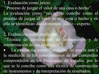 1. Evaluación como juicio:  “ Proceso de juzgar el valor de una cosa o hecho”. La evaluación como “juicio” se concibe como el proceso de juzgar el valor de una cosa o hecho y en ella se identifican dos elementos: juicio - experto. 2. Evaluación como medición:  “ Técnica de construcción de instrumentos y de interpretación de sus resultados”.        La evaluación como “medición” se asocia más a la medición de los conocimientos de los contenidos comprendidos en los Programas de Estudio, por lo que se le concibe como una técnica de construcción de instrumentos y de interpretación de resultados. 