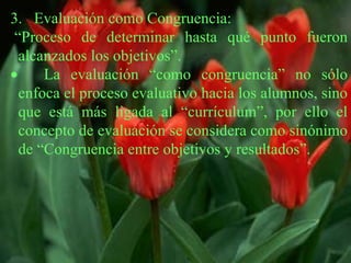 3.   Evaluación como Congruencia:  “ Proceso de determinar hasta qué punto fueron alcanzados los objetivos”.        La evaluación “como congruencia” no sólo enfoca el proceso evaluativo hacia los alumnos, sino que está más ligada al “currículum”, por ello el concepto de evaluación se considera como sinónimo de “Congruencia entre objetivos y resultados”. 