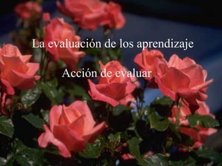      La evaluación de los aprendizaje Acción de evaluar 