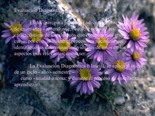 Evaluación Diagnóstica (Inicial):   El docente, para planificar adecuadamente el proceso de enseñanza - aprendizaje, requiere conocer las características de los alumnos que componen su grupo - curso; por ello, al iniciar el proceso, es necesario que identifique las diferencias individuales de estos en los aspectos más relevantes, como ser:   La Evaluación Diagnóstica o Inicial, se aplica al inicio de un ciclo - año - semestre -  curso - unidad o tema; y durante el proceso de enseñanza - aprendizaje:   