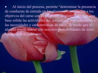         Al inicio del proceso, permite “determinar la presencia de conductas de entrada en los alumnos”, en relación a los objetivos del curso con el propósito de planificar sobre una base sólida las actividades del aprendizaje más adecuadas a las necesidades y características de éstos, de modo que el alumno pueda iniciar con mayores probabilidades de éxito los aprendizajes futuros.   