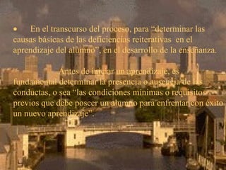         En el transcurso del proceso, para “determinar las causas básicas de las deficiencias reiterativas  en el aprendizaje del alumno”, en el desarrollo de la enseñanza.   Antes de iniciar un aprendizaje, es fundamental determinar la presencia o ausencia de las conductas, o sea “las condiciones mínimas o requisitos previos que debe poseer un alumno para enfrentar con éxito un nuevo aprendizaje”. 