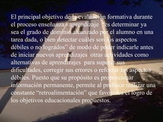 El principal objetivo de la evaluación formativa durante el proceso enseñanza - aprendizaje  “es determinar ya sea el grado de dominio alcanzado por el alumno en una tarea dada, o bien detectar cuáles son los aspectos débiles o no logrados” de modo de poder indicarle antes de iniciar nuevos aprendizajes  otras actividades como alternativas de aprendizajes  para superar sus dificultades, corregir sus errores o reforzar los aspectos débiles. Puesto que su propósito es proporcionar información permanente, permite al profesor realizar una constante “retroalimentación” que favorezca el logro de los objetivos educacionales propuestos. 