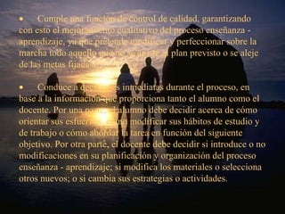         Cumple una función de control de calidad, garantizando  con esto el mejoramiento cualitativo del proceso enseñanza - aprendizaje, ya que pretende modificar y perfeccionar sobre la marcha todo aquello que no se ajuste al plan previsto o se aleje de las metas fijadas.           Conduce a decisiones inmediatas durante el proceso, en base a la información que proporciona tanto el alumno como el docente. Por una parte, el alumno debe decidir acerca de cómo orientar sus esfuerzos, cómo modificar sus hábitos de estudio y de trabajo o cómo abordar la tarea en función del siguiente objetivo. Por otra parte, el docente debe decidir si introduce o no modificaciones en su planificación y organización del proceso enseñanza - aprendizaje; si modifica los materiales o selecciona otros nuevos; o si cambia sus estrategias o actividades. 