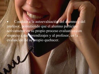         Conduce a la autoevaluación del alumno y del profesor, permitiendo que el alumno participe activamente en su propio proceso evaluativo con respecto a sus aprendizajes y al profesor, en la evaluación de su propio quehacer.   