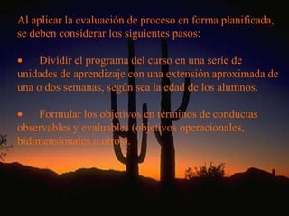 Al aplicar la evaluación de proceso en forma planificada, se deben considerar los siguientes pasos:           Dividir el programa del curso en una serie de unidades de aprendizaje con una extensión aproximada de una o dos semanas, según sea la edad de los alumnos.           Formular los objetivos en términos de conductas observables y evaluables (objetivos operacionales, bidimensionales u otros).   