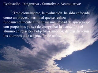 Evaluación  Integrativa - Sumativa o Acumulativa:   Tradicionalmente, la evaluación  ha sido enfocada como un proceso  terminal que se realiza fundamentalmente al finalizar una unidad de aprendizaje con propósitos ya sea de comprobar la actuación del alumno en relación a objetivos amplios, de clasificación a los alumnos o de asignación de notas.   