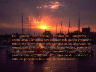 En general, el término “evaluación integrativa - acumulativa”, se utiliza para calificar toda acción evaluativa tendiente a determinar el grado en que se han alcanzado los aprendizajes al final de un ciclo - curso lectivo, período de estudio, semestre - trimestre - bimestre - unidad. Por ser de carácter terminal, enfatiza la “evaluación de productos” y entre sus principales funciones, se pueden señalar:   