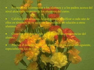         Proporciona información a los alumnos y a los padres acerca del nivel alcanzado respecto de los objetivos del curso.           Califica a los alumnos, lo que permite clasificar a cada uno de ellos en términos de su nivel de aprendizaje, en relación a otros alumnos.           Contribuye al proceso de certificación de competencias del alumno.           Predice el desempeño de los alumnos en un curso subsiguiente, especialmente los de fin de curso.   