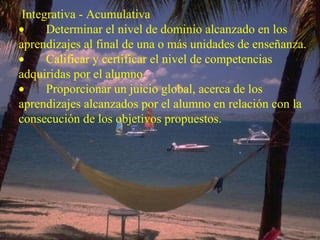 Integrativa - Acumulativa           Determinar el nivel de dominio alcanzado en los aprendizajes al final de una o más unidades de enseñanza.          Calificar y certificar el nivel de competencias adquiridas por el alumno.          Proporcionar un juicio global, acerca de los aprendizajes alcanzados por el alumno en relación con la consecución de los objetivos propuestos. 