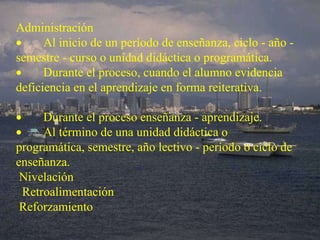 Administración          Al inicio de un período de enseñanza, ciclo - año - semestre - curso o unidad didáctica o programática.          Durante el proceso, cuando el alumno evidencia deficiencia en el aprendizaje en forma reiterativa.            Durante el proceso enseñanza - aprendizaje.          Al término de una unidad didáctica o programática, semestre, año lectivo - período o ciclo de enseñanza.   Nivelación    Retroalimentación   Reforzamiento 