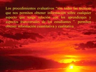 Los procedimientos evaluativos “son todas las técnicas que nos permiten obtener información sobre cualquier aspecto que tenga relación con los aprendizajes y aspectos transversales de los estudiantes ”. permiten obtener información cuantitativa y cualitativa  