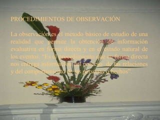 PROCEDIMIENTOS DE OBSERVACIÓN   La observación es el método básico de estudio de una realidad que permite la obtención de información evaluativa en forma directa y en el estado natural de los eventos. “Es el procedimiento que en forma directa nos entrega información del proceso  de las relaciones y del comportamiento de las personas o hechos”.  