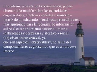 El profesor, a través de la observación, puede obtener información sobre las capacidades cognoscitivas, afectivo - sociales y sensorio - motriz de un educando, siendo este procedimiento más apropiado para la recogida de información sobre el comportamiento sensorio - motriz (habilidades y destrezas) y afectivo - social (objetivos transversales), ya  que son aspectos “observables”, no así la del comportamiento cognoscitivo que es un proceso interno. 