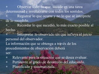             Observar todo  lo que  sucede en una tarea determninad e involucrarse con todos los sentidos.             Registrar lo que ocurre y no lo que se interprete de lo sucedido.             Recordar lo que sucedió, lo más exacto posible al hecho.             Interpretar lo observado sin que influya el juicio personal del observador. La información que se obtenga a través de los procedimientos de observación deberá  ser:        Relevante para la situación que se desea evaluar.        Pertinente al grado de desarrollo del educando.        Planificada y sistematizada. 