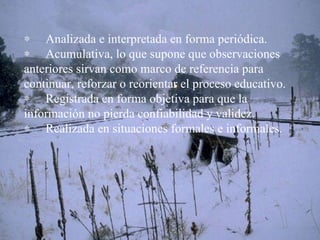        Analizada e interpretada en forma periódica.        Acumulativa, lo que supone que observaciones anteriores sirvan como marco de referencia para continuar, reforzar o reorientar el proceso educativo.        Registrada en forma objetiva para que la información no pierda confiabilidad y validez.        Realizada en situaciones formales e informales. 