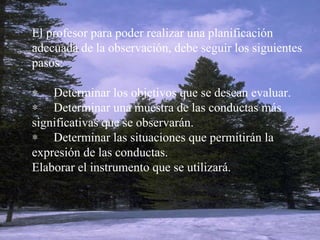 El profesor para poder realizar una planificación adecuada de la observación, debe seguir los siguientes pasos:          Determinar los objetivos que se desean evaluar.        Determinar una muestra de las conductas más significativas que se observarán.        Determinar las situaciones que permitirán la expresión de las conductas. Elaborar el instrumento que se utilizará.   