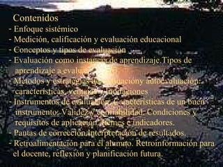 Contenidos Enfoque sistémico Medición, calificación y evaluación educacional Conceptos y tipos de evaluación Evaluación como instancia de aprendizaje.Tipos de  aprendizaje a evaluar Métodos y estrategias de evaluacióny autoevaluación:  características, ventajas y limitaciones Instrumentos de evaluación. Características de un buen  instrumento: Validez y confiabilidad. Condiciones y  requisitos de aplicación. Itemes e indicadores. Pautas de corrección.Interpretación de resultados. Retroalimentación para el alumno. Retroinformación para  el docente, reflexión y planificación futura. 