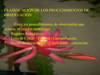 CLASIFICACIÓN DE LOS PROCEDIMIENTOS DE OBSERVACIÓN   Entre los procedimientos de observación que existen, se pueden mencionar:        Registro Anecdótico.        Lista de Cotejo - Control - Comprobación. *  Escala de Apreciación - Calificación - valoración.   