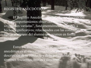 REGISTRO ANECDÓTICO:   El Registro Anecdótico  es “una breve descripción de los comportamientos observados en un sujeto en situaciones variadas”, fundamentalmente referidos a hechos significativos, relacionados con las conductas típicas o atípicas del alumno que ocurren en forma incidental.   Entre los instrumentos de observación, el registro anecdótico es el menos estructurado por ser una descripción de la conducta y de la personalidad en términos frecuentes, breves y concretos. 