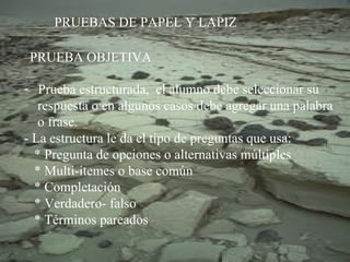 PRUEBAS DE PAPEL Y LAPIZ PRUEBA OBJETIVA Prueba estructurada,  el alumno debe seleccionar su  respuesta o en algunos casos debe agregar una palabra  o frase. - La estructura le da el tipo de preguntas que usa: * Pregunta de opciones o alternativas múltiples * Multi-itemes o base común * Completación * Verdadero- falso * Términos pareados 