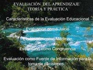 EVALUACIÓN  DEL APRENDIZAJE  TEORÍA Y PRÁCTICA   Características de la Evaluación Educacional     Evaluación como Juicio    Evaluación como Medición   Evaluación como Congruencia    Evaluación como Fuente de Información para la toma de decisiones.    