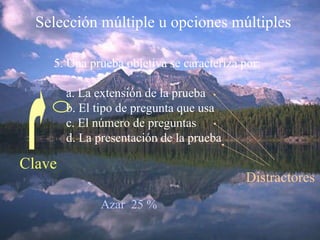 Selección múltiple u opciones múltiples 5. Una prueba objetiva se caracteriza por: a. La extensión de la prueba b. El tipo de pregunta que usa c. El número de preguntas d. La presentación de la prueba Clave Distractores Azar  25 % 