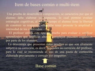 Item de bases común o multi-item Una prueba de desarrollo o composición, se caracteriza por que el alumno debe elaborar su respuesta, lo cual permite evaluar estrategias cognitivas, al mismo tiempo el alumno tiene la libertad de construir su respuesta, sólo debe tener presente la amplitud e intensidad de los contenidos. El profesor utiliza este tipo de prueba para evaluar o verificar aprendizajes que implican altos o complejos procesos cognitivos por parte de los alumnos. La desventaja que presentan estas pruebas es que son altamente subjetiva su correción, es decir, dependen su correción del profesor, para lo cual se recomienda el uso de una pauta de corrección elaborada previamente y corregir por preguntas.  Base común 