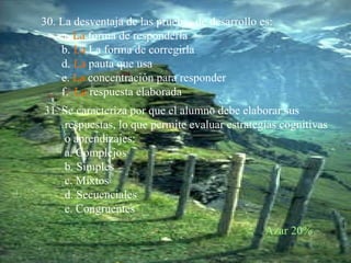 30. La desventaja de las pruebas de desarrollo es: a.  La  forma de responderla b.   La  La forma de corregirla d.   La   pauta que usa e.   La   concentración para responder f.   La   respuesta elaborada  31. Se caracteriza por que el alumno debe elaborar sus respuestas, lo que permite evaluar estrategias cognitivas o aprendizajes: a. Complejos b. Simples c. Mixtos d. Secuenciales e. Congruentes  Azar 20% 