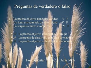 Preguntas de verdadero o falso La prueba objetiva tiene alta validez  V  F Un item estructurado da objetividad  V  F La respuesta breve es objetiva  V  F V  F  La prueba objetiva es rápida de corregir V  F  La prueba de desarrollo es rápida de elaborar V  F  La prueba objetiva es lenta en su elaboración Azar 50% Fundamentar 