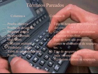 Términos Pareados Columna a ..... Prueba objetiva ..... Prueba de desarrollo ..... Pregunta abierta ..... Pregunta cerrada ..... Multi-ítem ..... Selección múltiple ..... Verdadero – Falso ..... Tabla de especificaciones ..... Prueba Columna B Tipo de item con gran influencia del azar. Conjunto de tareas o problemas a ejecutar o resolver. Tipo de item que presenta op- ciones  o alternativas de respues- tas. Tipo de pregunta que tiene limi- tada  su amplitud. 5.  El alunmo elabora su respuesta. 