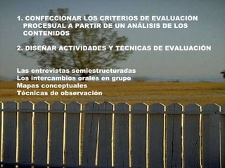 1. CONFECCIONAR LOS CRITERIOS DE EVALUACIÓN PROCESUAL A PARTIR DE UN ANÁLISIS DE LOS  CONTENIDOS 2. DISEÑAR ACTIVIDADES Y TÉCNICAS DE EVALUACIÓN Las entrevistas semiestructuradas Los intercambios orales en grupo Mapas conceptuales Técnicas de observación  