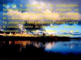 Por ello la educación es un acontecimiento fundamentalmente social, y la evaluación un proceso de valoración que abarca una gran variedad de evidencias más allá del habitual examen final. Un proceso que tiene por finalidad valorar o juzgar la calidad o mérito de algo: objeto - persona - institución - actividad - programa, otros, en la consecución hacia las metas educativas deseadas.   