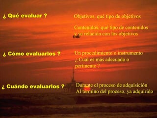 ¿ Qué evaluar ? Objetivos, qué tipo de objetivos Contenidos, qué tipo de contenidos y su relación con los objetivos ¿ Cómo evaluarlos ? Un procedimiento o instrumento ¿ Cuál es más adecuado o  pertinente ? ¿ Cuándo evaluarlos ? Durante el proceso de adquisición Al término del proceso, ya adquirido 