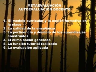 METAEVALUACIÓN AUTOEVALUACIÓN DOCENTE El modelo curricular y la acción formativa en  la clase 2. La calidad de la enseñanza 3. La pertinencia y dominio de los aprendizajes  construidos 4. El clima social generado 5. La función tutorial realizada 6. La evaluación aplicada 