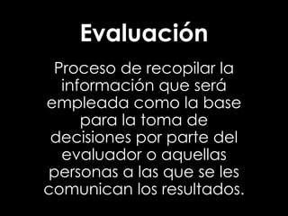 Evaluación
Proceso de recopilar la
información que será
empleada como la base
para la toma de
decisiones por parte del
evaluador o aquellas
personas a las que se les
comunican los resultados.

 