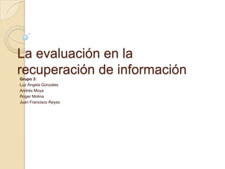 La evaluación en la recuperación de información Grupo 3: Luz Ángela Gonzales Andrés Moya Roger Molina Juan Francisco Reyes 