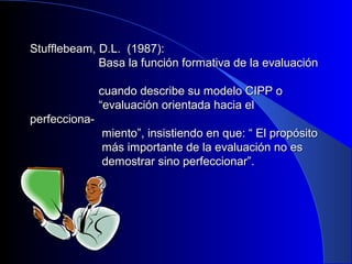 Stufflebeam, DD..LL.. ((11998877)):: 
BBaassaa llaa ffuunncciióónn ffoorrmmaattiivvaa ddee llaa eevvaalluuaacciióónn 
ccuuaannddoo ddeessccrriibbee ssuu mmooddeelloo CCIIPPPP oo 
““eevvaalluuaacciióónn oorriieennttaaddaa hhaacciiaa eell 
ppeerrffeecccciioonnaa-- 
mmiieennttoo””,, iinnssiissttiieennddoo eenn qquuee:: ““ EEll pprrooppóóssiittoo 
mmááss iimmppoorrttaannttee ddee llaa eevvaalluuaacciióónn nnoo eess 
ddeemmoossttrraarr ssiinnoo ppeerrffeecccciioonnaarr””.. 
 