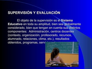 SUPERVISIÓN YY EEVVAALLUUAACCIIÓÓNN 
EEll oobbjjeettoo ddee llaa ssuuppeerrvviissiióónn eess eell SSiisstteemmaa 
EEdduuccaattiivvoo eenn ttooddaa ssuu aammpplliittuudd,, bbiieenn sseeaa gglloobbaallmmeennttee 
ccoonnssiiddeerraaddoo,, bbiieenn qquuee tteennggaann eenn ccuueennttaa ssuuss ddiissttiinnttooss 
ccoommppoonneenntteess:: AAddmmiinniissttrraacciióónn,, cceennttrrooss ddoocceenntteess 
((ccoonntteexxttoo,, oorrggaanniizzaacciióónn,, pprrooffeessoorraaddoo,, rreeccuurrssooss,, 
aalluummnnaaddoo,, rreellaacciioonneess,, cclliimmaa,, eettcc..)),, rreessuullttaaddooss 
oobbtteenniiddooss,, pprrooggrraammaass,, sseerrvviicciiooss,, eettcc.. 
 