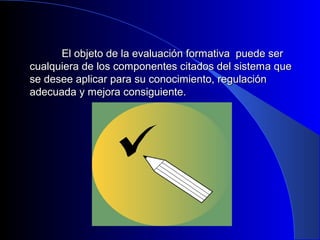 El objeto de la evaluación formativa ppuueeddee sseerr 
ccuuaallqquuiieerraa ddee llooss ccoommppoonneenntteess cciittaaddooss ddeell ssiisstteemmaa qquuee 
ssee ddeesseeee aapplliiccaarr ppaarraa ssuu ccoonnoocciimmiieennttoo,, rreegguullaacciióónn 
aaddeeccuuaaddaa yy mmeejjoorraa ccoonnssiigguuiieennttee.. 
 