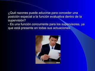 ¿Qué razones puede aducirse ppaarraa ccoonncceeddeerr uunnaa 
ppoossiicciióónn eessppeecciiaall aa llaa ffuunncciióónn eevvaalluuaattiivvaa ddeennttrroo ddee llaa 
ssuuppeerrvviissiióónn?? 
-- EEss uunnaa ffuunncciióónn ccoonnccuurrrreennttee ppaarraa llooss ssuuppeerrvviissoorreess,, yyaa 
qquuee eessttáá pprreesseennttee eenn ttooddaass ssuuss aaccttuuaacciioonneess.. 
 