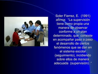 Soler FFiieerrrreezz,, EE.. ((11999911)) 
aaffiirrmmaa:: ““LLaa ssuuppeerrvviissiióónn 
ttiieennee ccoommoo pprrooppiiaa uunnaa 
mmaanneerraa ddee oobbsseerrvvaarr 
ccoonnffoorrmmee aa uunn ppllaann 
ddeetteerrmmiinnaaddoo,, qquuee ccoonnssiissttee 
eenn aaccoommppaaññaarr ppaassoo aa ppaassoo 
eell ddeessaarrrroolllloo ddee cciieerrttooss 
ffeennóómmeennooss qquuee ssee ddaann eenn 
eell ssiisstteemmaa eessccoollaarr 
((sseegguuiimmiieennttoo)),, iinncciiddiieennddoo 
ssoobbrree eellllooss ddee mmaanneerraa 
aaddeeccuuaaddaa ((ssuuppeerrvviissiióónn)) ..““ 
 