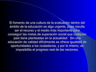 El fomento de una cultura de la evaluación ddeennttrroo ddeell 
áámmbbiittoo ddee llaa eedduuccaacciióónn eess aallggoo uurrggeennttee,, ppuueess rreessuullttaa 
sseerr eell rreeccuurrssoo yy eell mmeeddiioo mmááss iimmppoorrttaannttee ppaarraa 
ccoonnsseegguuiirr llaass mmeettaass ddee ssuuppeerraacciióónn ssoocciiaall qquuee ccuuaallqquuiieerr 
ppaaííss ttiieennee ppllaanntteeaaddaass eenn llaa aaccttuuaalliiddaadd.. SSiinn uunnaa 
eedduuccaacciióónn ddee ccaalliiddaadd ddiiffíícciillmmeennttee ssee ooffrreeccee iigguuaallddaadd ddee 
ooppoorrttuunniiddaaddeess aa llooss cciiuuddaaddaannooss,, yy ppoorr lloo mmiissmmoo,, ssee 
iimmppoossiibbiilliittaa eell pprrooggrreessoo rreeaall ddee llaass nnaacciioonneess.. 
 