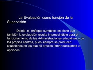 LLaa EEvvaalluuaacciióónn ccoommoo ffuunncciióónn ddee llaa 
SSuuppeerrvviissiióónn 
DDeessddee eell eennffooqquuee ssuummaattiivvoo,, eess oobbvviioo qquuee 
ttaammbbiiéénn llaa eevvaalluuaacciióónn rreessuullttaa iimmpprreesscciinnddiibbllee ppaarraa eell 
ffuunncciioonnaammiieennttoo ddee llaass AAddmmiinniissttrraacciioonneess eedduuccaattiivvaass yy ddee 
llooss pprrooppiiooss cceennttrrooss,, ppuueess ssiieemmpprree ssee pprroodduucceenn 
ssiittuuaacciioonneess eenn llaass qquuee eess pprreecciissoo ttoommaarr ddeecciissiioonneess uu 
ooppcciioonneess.. 
 