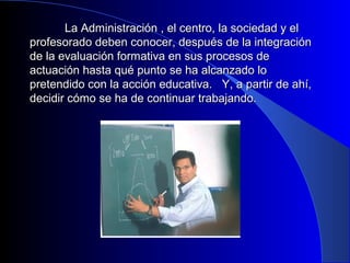 La Administración , el centro, llaa ssoocciieeddaadd yy eell 
pprrooffeessoorraaddoo ddeebbeenn ccoonnoocceerr,, ddeessppuuééss ddee llaa iinntteeggrraacciióónn 
ddee llaa eevvaalluuaacciióónn ffoorrmmaattiivvaa eenn ssuuss pprroocceessooss ddee 
aaccttuuaacciióónn hhaassttaa qquuéé ppuunnttoo ssee hhaa aallccaannzzaaddoo lloo 
pprreetteennddiiddoo ccoonn llaa aacccciióónn eedduuccaattiivvaa.. YY,, aa ppaarrttiirr ddee aahhíí,, 
ddeecciiddiirr ccóómmoo ssee hhaa ddee ccoonnttiinnuuaarr ttrraabbaajjaannddoo.. 
 