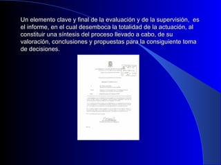Un elemento clave y final de la evaluación y de llaa ssuuppeerrvviissiióónn,, eess 
eell iinnffoorrmmee,, eenn eell ccuuaall ddeesseemmbbooccaa llaa ttoottaalliiddaadd ddee llaa aaccttuuaacciióónn,, aall 
ccoonnssttiittuuiirr uunnaa ssíínntteessiiss ddeell pprroocceessoo lllleevvaaddoo aa ccaabboo,, ddee ssuu 
vvaalloorraacciióónn,, ccoonncclluussiioonneess yy pprrooppuueessttaass ppaarraa llaa ccoonnssiigguuiieennttee ttoommaa 
ddee ddeecciissiioonneess.. 
 